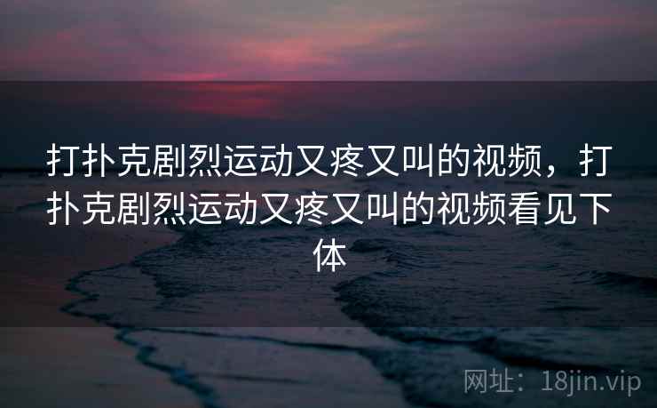 打扑克剧烈运动又疼又叫的视频，打扑克剧烈运动又疼又叫的视频看见下体