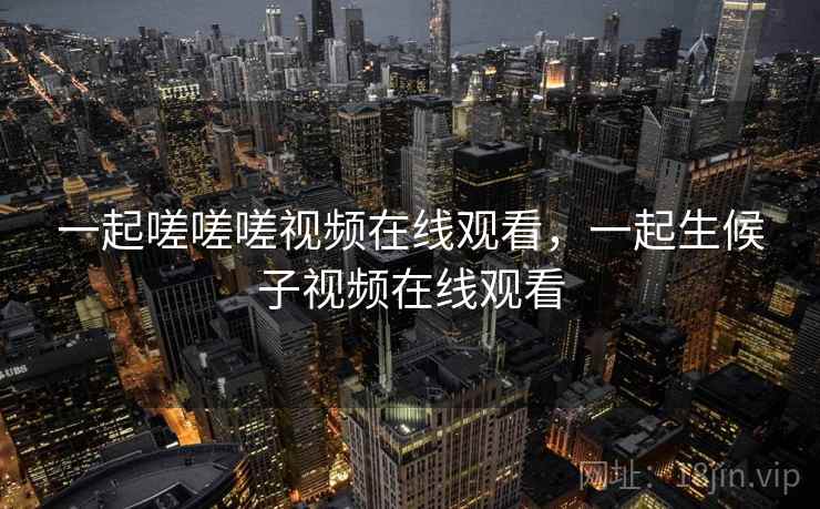 一起嗟嗟嗟视频在线观看，一起生候子视频在线观看