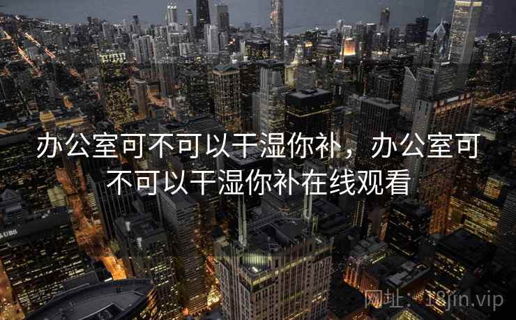 办公室可不可以干湿你补，办公室可不可以干湿你补在线观看