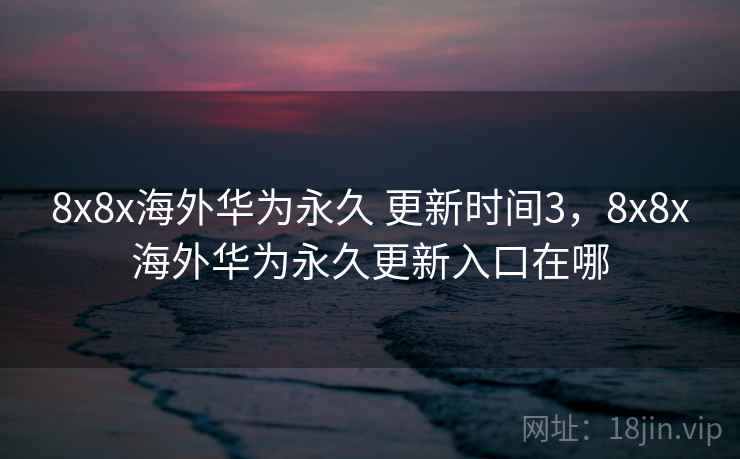 8x8x海外华为永久 更新时间3，8x8x海外华为永久更新入口在哪